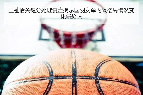 王祉怡关键分处理复盘揭示国羽女单内战格局悄然变化新趋势